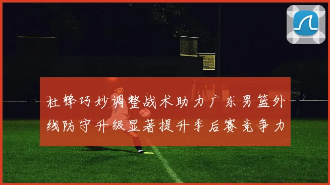 杜锋巧妙调整战术助力广东男篮外线防守升级显著提升季后赛竞争力